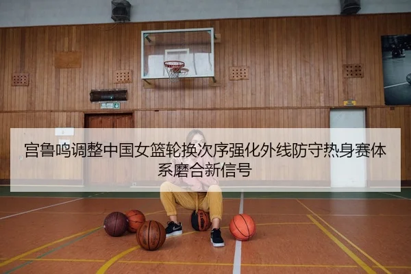 宫鲁鸣调整中国女篮轮换次序强化外线防守热身赛体系磨合新信号