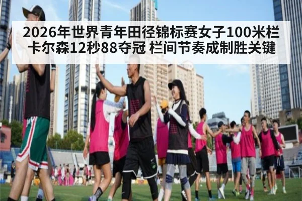 2026年世界青年田径锦标赛女子100米栏卡尔森12秒88夺冠 栏间节奏成制胜关键