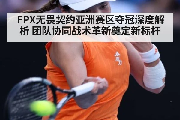 FPX无畏契约亚洲赛区夺冠深度解析 团队协同战术革新奠定新标杆
