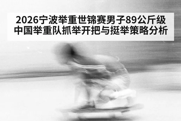 2026宁波举重世锦赛男子89公斤级中国举重队抓举开把与挺举策略分析