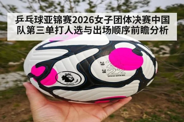 乒乓球亚锦赛2026女子团体决赛中国队第三单打人选与出场顺序前瞻分析