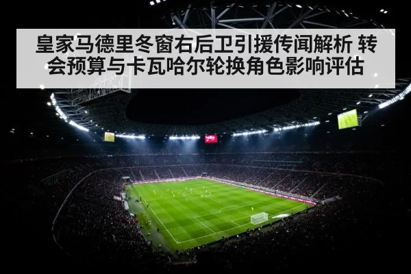 皇家马德里冬窗右后卫引援传闻解析 转会预算与卡瓦哈尔轮换角色影响评估