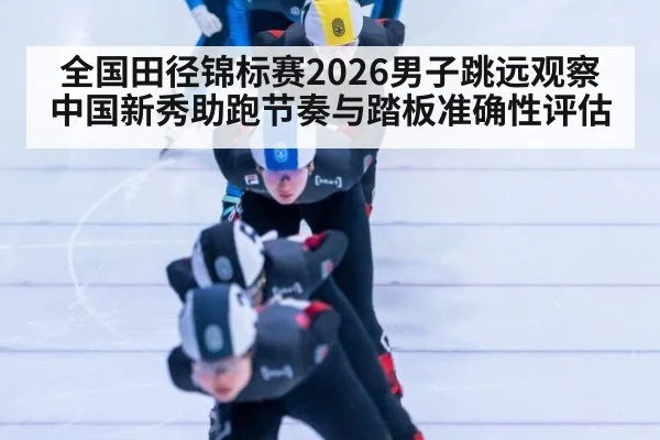 全国田径锦标赛2026男子跳远观察 中国新秀助跑节奏与踏板准确性评估