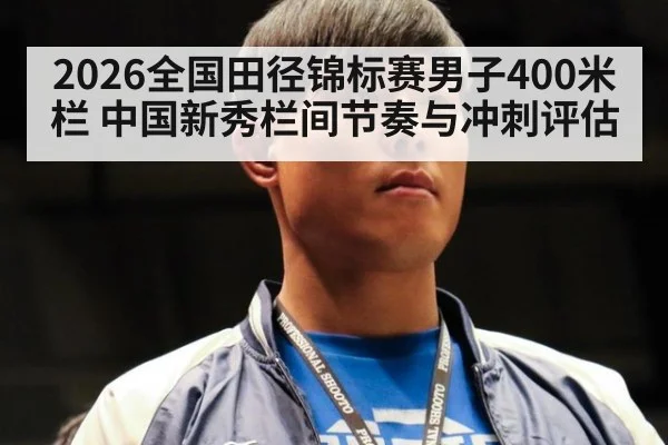 2026全国田径锦标赛男子400米栏 中国新秀栏间节奏与冲刺评估